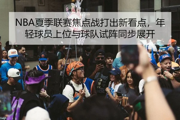 NBA夏季联赛焦点战打出新看点，年轻球员上位与球队试阵同步展开